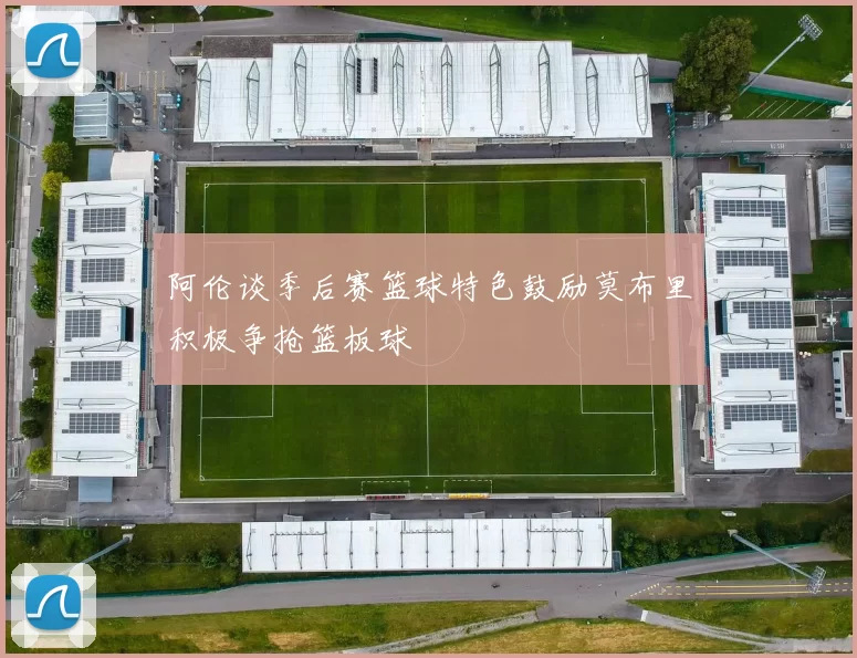 阿伦谈季后赛篮球特色鼓励莫布里积极争抢篮板球