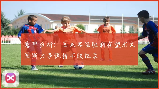 意甲分析：国米客场胜利在望尤文图斯力争保持不败纪录