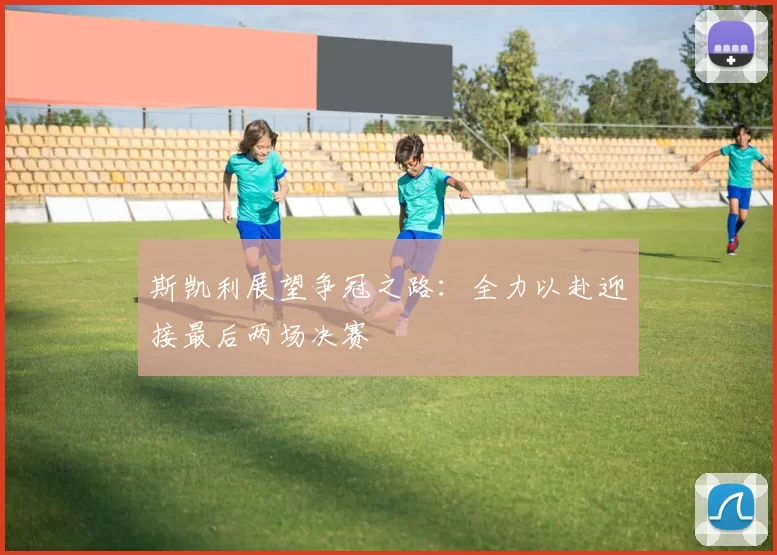 斯凯利展望争冠之路：全力以赴迎接最后两场决赛