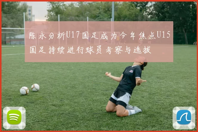 陈永分析U17国足成为今年焦点U15国足持续进行球员考察与选拔