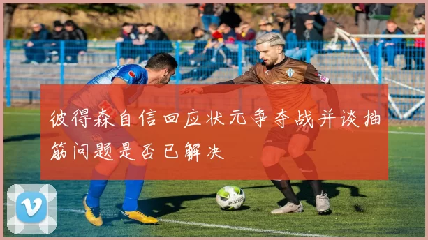彼得森自信回应状元争夺战并谈抽筋问题是否已解决