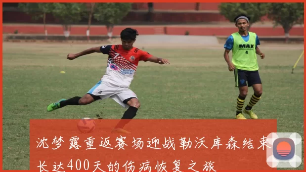 沈梦露重返赛场迎战勒沃库森结束长达400天的伤病恢复之旅