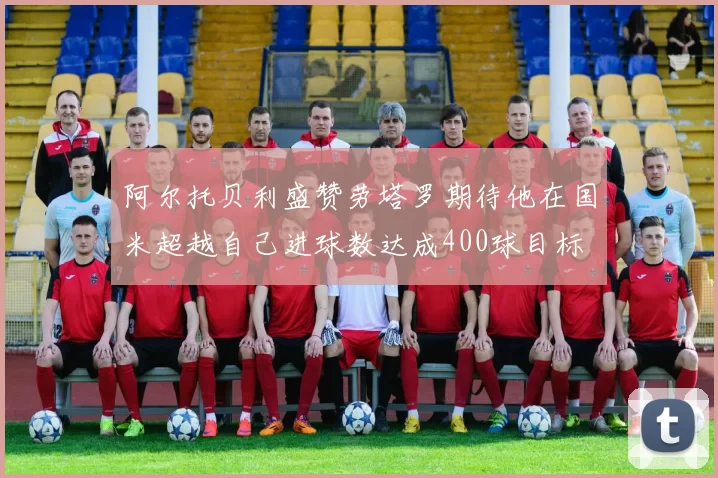 阿尔托贝利盛赞劳塔罗期待他在国米超越自己进球数达成400球目标