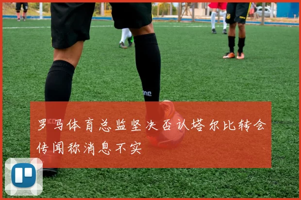 罗马体育总监坚决否认塔尔比转会传闻称消息不实