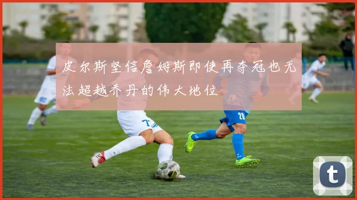 皮尔斯坚信詹姆斯即使再夺冠也无法超越乔丹的伟大地位