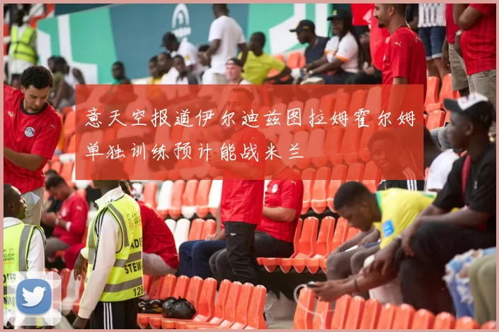 意天空报道伊尔迪兹图拉姆霍尔姆单独训练预计能战米兰