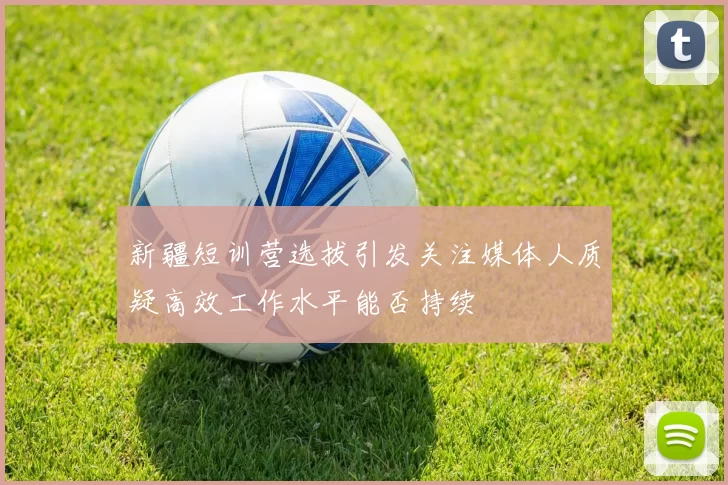 新疆短训营选拔引发关注媒体人质疑高效工作水平能否持续