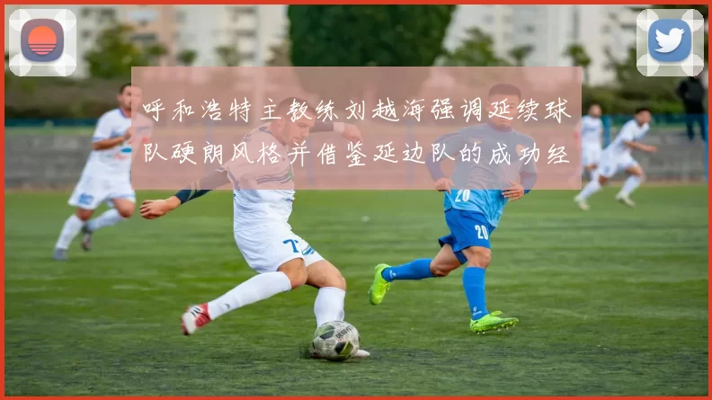 呼和浩特主教练刘越海强调延续球队硬朗风格并借鉴延边队的成功经验
