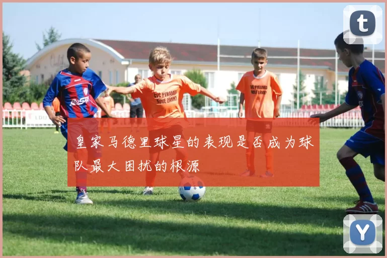 皇家马德里球星的表现是否成为球队最大困扰的根源