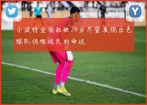 小波特全场狂砍36分尽管表现出色球队仍难逃失利命运