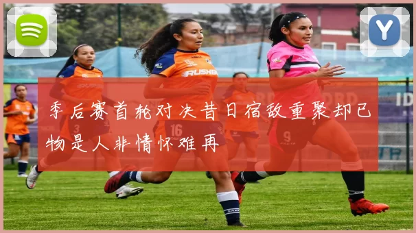 季后赛首轮对决昔日宿敌重聚却已物是人非情怀难再