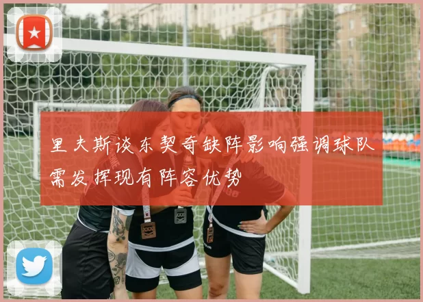 里夫斯谈东契奇缺阵影响强调球队需发挥现有阵容优势
