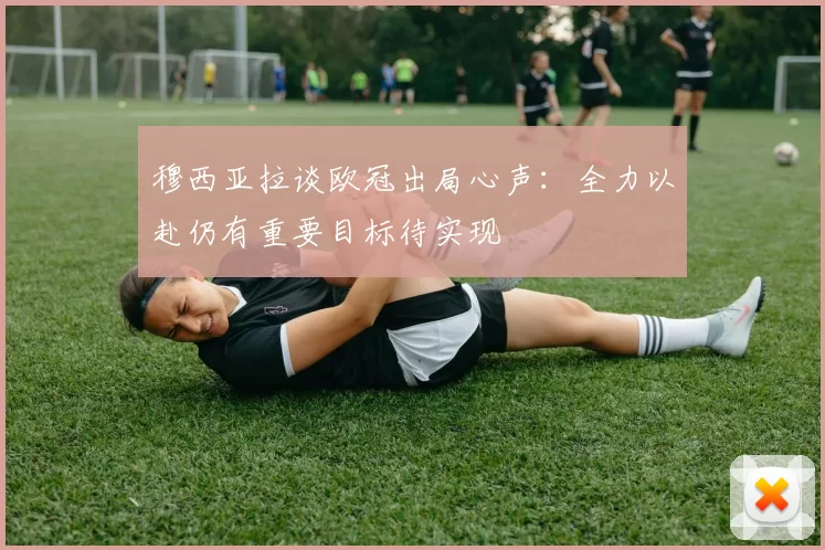 穆西亚拉谈欧冠出局心声：全力以赴仍有重要目标待实现