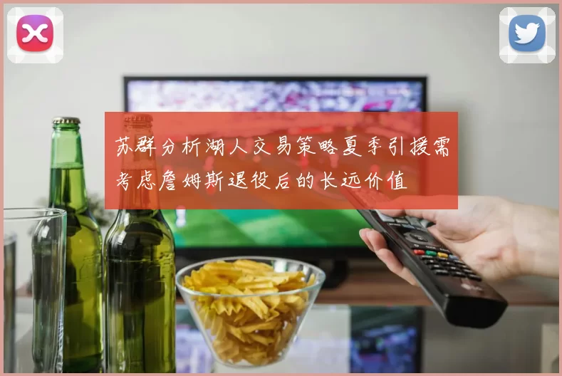 苏群分析湖人交易策略夏季引援需考虑詹姆斯退役后的长远价值