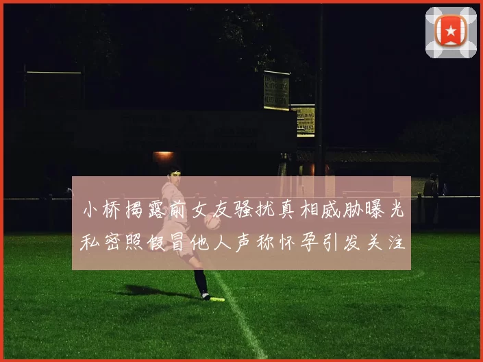 小桥揭露前女友骚扰真相威胁曝光私密照假冒他人声称怀孕引发关注